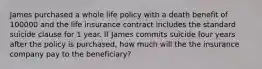 James purchased a whole life policy with a death benefit of 100000 and the life insurance contract includes the standard suicide clause for 1 year. If James commits suicide four years after the policy is purchased, how much will the the insurance company pay to the beneficiary?