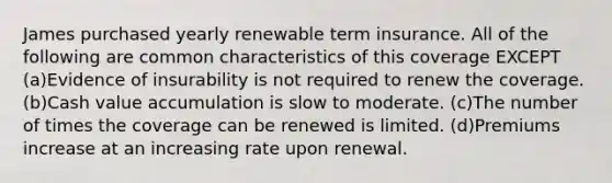 James purchased yearly renewable term insurance. All of the following are common characteristics of this coverage EXCEPT (a)Evidence of insurability is not required to renew the coverage. (b)Cash value accumulation is slow to moderate. (c)The number of times the coverage can be renewed is limited. (d)Premiums increase at an increasing rate upon renewal.