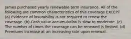 James purchased yearly renewable term insurance. All of the following are common characteristics of this coverage EXCEPT (a) Evidence of insurability is not required to renew the coverage. (b) Cash value accumulation is slow to moderate. (c) The number of times the coverage can be renewed is limited. (d) Premiums increase at an increasing rate upon renewal.