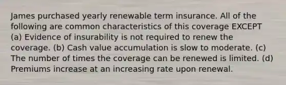 James purchased yearly renewable term insurance. All of the following are common characteristics of this coverage EXCEPT (a) Evidence of insurability is not required to renew the coverage. (b) Cash value accumulation is slow to moderate. (c) The number of times the coverage can be renewed is limited. (d) Premiums increase at an increasing rate upon renewal.