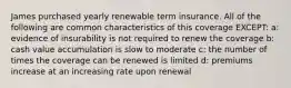 James purchased yearly renewable term insurance. All of the following are common characteristics of this coverage EXCEPT: a: evidence of insurability is not required to renew the coverage b: cash value accumulation is slow to moderate c: the number of times the coverage can be renewed is limited d: premiums increase at an increasing rate upon renewal