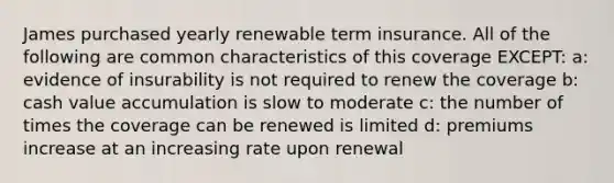 James purchased yearly renewable term insurance. All of the following are common characteristics of this coverage EXCEPT: a: evidence of insurability is not required to renew the coverage b: cash value accumulation is slow to moderate c: the number of times the coverage can be renewed is limited d: premiums increase at an increasing rate upon renewal