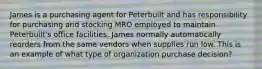 James is a purchasing agent for Peterbuilt and has responsibility for purchasing and stocking MRO employed to maintain Peterbuilt's office facilities. James normally automatically reorders from the same vendors when supplies run low. This is an example of what type of organization purchase decision?