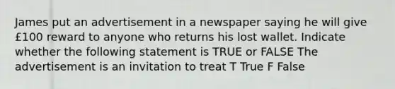 James put an advertisement in a newspaper saying he will give £100 reward to anyone who returns his lost wallet. Indicate whether the following statement is TRUE or FALSE The advertisement is an invitation to treat T True F False