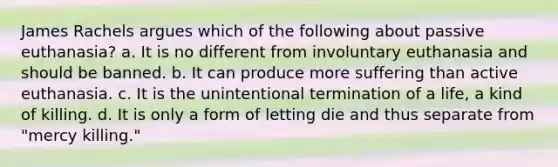 James Rachels argues which of the following about passive euthanasia? a. It is no different from involuntary euthanasia and should be banned. b. It can produce more suffering than active euthanasia. c. It is the unintentional termination of a life, a kind of killing. d. It is only a form of letting die and thus separate from "mercy killing."