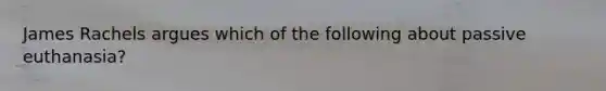 James Rachels argues which of the following about passive euthanasia?