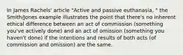 In James Rachels' article "Active and passive euthanasia, " the Smith/Jones example illustrates the point that there's no inherent ethical difference between an act of commission (something you've actively done) and an act of omission (something you haven't done) if the intentions and results of both acts (of commission and omission) are the same.