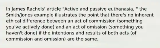 In James Rachels' article "Active and passive euthanasia, " the Smith/Jones example illustrates the point that there's no inherent ethical difference between an act of commission (something you've actively done) and an act of omission (something you haven't done) if the intentions and results of both acts (of commission and omission) are the same.