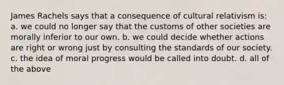 James Rachels says that a consequence of cultural relativism is: a. we could no longer say that the customs of other societies are morally inferior to our own. b. we could decide whether actions are right or wrong just by consulting the standards of our society. c. the idea of moral progress would be called into doubt. d. all of the above