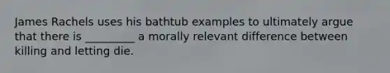 James Rachels uses his bathtub examples to ultimately argue that there is _________ a morally relevant difference between killing and letting die.