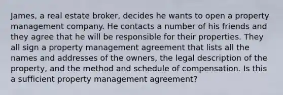 James, a real estate broker, decides he wants to open a property management company. He contacts a number of his friends and they agree that he will be responsible for their properties. They all sign a property management agreement that lists all the names and addresses of the owners, the legal description of the property, and the method and schedule of compensation. Is this a sufficient property management agreement?