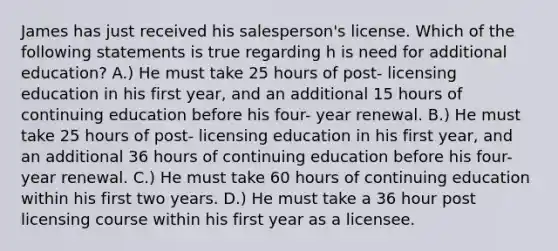 James has just received his salesperson's license. Which of the following statements is true regarding h is need for additional education? A.) He must take 25 hours of post- licensing education in his first year, and an additional 15 hours of continuing education before his four- year renewal. B.) He must take 25 hours of post- licensing education in his first year, and an additional 36 hours of continuing education before his four-year renewal. C.) He must take 60 hours of continuing education within his first two years. D.) He must take a 36 hour post licensing course within his first year as a licensee.