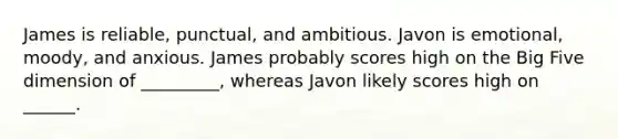 James is reliable, punctual, and ambitious. Javon is emotional, moody, and anxious. James probably scores high on the Big Five dimension of _________, whereas Javon likely scores high on ______.