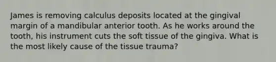 James is removing calculus deposits located at the gingival margin of a mandibular anterior tooth. As he works around the tooth, his instrument cuts the soft tissue of the gingiva. What is the most likely cause of the tissue trauma?