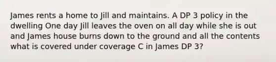 James rents a home to Jill and maintains. A DP 3 policy in the dwelling One day Jill leaves the oven on all day while she is out and James house burns down to the ground and all the contents what is covered under coverage C in James DP 3?