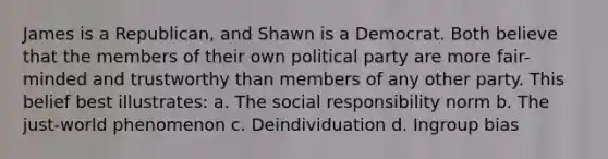 James is a Republican, and Shawn is a Democrat. Both believe that the members of their own political party are more fair-minded and trustworthy than members of any other party. This belief best illustrates: a. The social responsibility norm b. The just-world phenomenon c. Deindividuation d. Ingroup bias