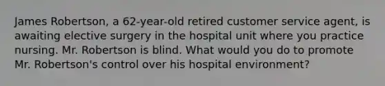 James Robertson, a 62-year-old retired customer service agent, is awaiting elective surgery in the hospital unit where you practice nursing. Mr. Robertson is blind. What would you do to promote Mr. Robertson's control over his hospital environment?