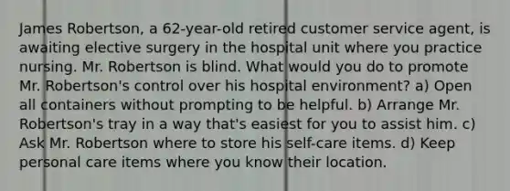 James Robertson, a 62-year-old retired customer service agent, is awaiting elective surgery in the hospital unit where you practice nursing. Mr. Robertson is blind. What would you do to promote Mr. Robertson's control over his hospital environment? a) Open all containers without prompting to be helpful. b) Arrange Mr. Robertson's tray in a way that's easiest for you to assist him. c) Ask Mr. Robertson where to store his self-care items. d) Keep personal care items where you know their location.