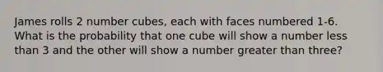 James rolls 2 number cubes, each with faces numbered 1-6. What is the probability that one cube will show a number <a href='https://www.questionai.com/knowledge/k7BtlYpAMX-less-than' class='anchor-knowledge'>less than</a> 3 and the other will show a number <a href='https://www.questionai.com/knowledge/ktgHnBD4o3-greater-than' class='anchor-knowledge'>greater than</a> three?