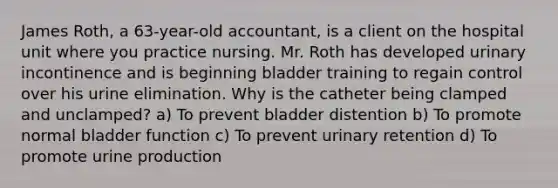 James Roth, a 63-year-old accountant, is a client on the hospital unit where you practice nursing. Mr. Roth has developed urinary incontinence and is beginning bladder training to regain control over his urine elimination. Why is the catheter being clamped and unclamped? a) To prevent bladder distention b) To promote normal bladder function c) To prevent urinary retention d) To promote urine production