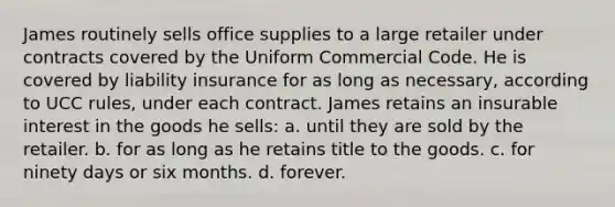 James routinely sells office supplies to a large retailer under contracts covered by the Uniform Commercial Code. He is covered by liability insurance for as long as necessary, according to UCC rules, under each contract. James retains an insurable interest in the goods he sells: a. until they are sold by the retailer. b. for as long as he retains title to the goods. c. for ninety days or six months. d. forever.