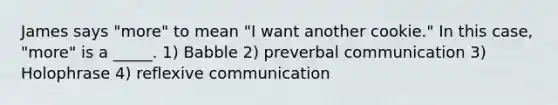 James says "more" to mean "I want another cookie." In this case, "more" is a _____. 1) Babble 2) preverbal communication 3) Holophrase 4) reflexive communication