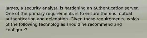 James, a security analyst, is hardening an authentication server. One of the primary requirements is to ensure there is mutual authentication and delegation. Given these requirements, which of the following technologies should he recommend and configure?