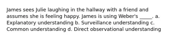 James sees Julie laughing in the hallway with a friend and assumes she is feeling happy. James is using Weber's _____. a. Explanatory understanding b. Surveillance understanding c. Common understanding d. Direct observational understanding