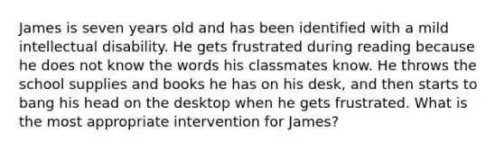 James is seven years old and has been identified with a mild intellectual disability. He gets frustrated during reading because he does not know the words his classmates know. He throws the school supplies and books he has on his desk, and then starts to bang his head on the desktop when he gets frustrated. What is the most appropriate intervention for James?