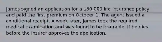 James signed an application for a 50,000 life insurance policy and paid the first premium on October 1. The agent issued a conditional receipt. A week later, James took the required medical examination and was found to be insurable. If he dies before the insurer approves the application,