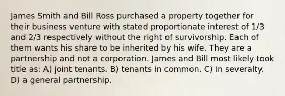 James Smith and Bill Ross purchased a property together for their business venture with stated proportionate interest of 1/3 and 2/3 respectively without the right of survivorship. Each of them wants his share to be inherited by his wife. They are a partnership and not a corporation. James and Bill most likely took title as: A) joint tenants. B) tenants in common. C) in severalty. D) a general partnership.