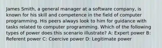 James Smith, a general manager at a software company, is known for his skill and competence in the field of computer programming. His peers always look to him for guidance with tasks related to computer programming. Which of the following types of power does this scenario illustrate? A: Expert power B: Referent power C: Coercive power D: Legitimate power