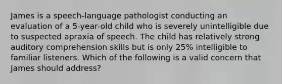 James is a speech-language pathologist conducting an evaluation of a 5-year-old child who is severely unintelligible due to suspected apraxia of speech. The child has relatively strong auditory comprehension skills but is only 25% intelligible to familiar listeners. Which of the following is a valid concern that James should address?