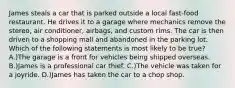 James steals a car that is parked outside a local fast-food restaurant. He drives it to a garage where mechanics remove the stereo, air conditioner, airbags, and custom rims. The car is then driven to a shopping mall and abandoned in the parking lot. Which of the following statements is most likely to be true? A.)The garage is a front for vehicles being shipped overseas. B.)James is a professional car thief. C.)The vehicle was taken for a joyride. D.)James has taken the car to a chop shop.