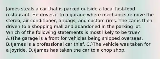 James steals a car that is parked outside a local fast-food restaurant. He drives it to a garage where mechanics remove the stereo, air conditioner, airbags, and custom rims. The car is then driven to a shopping mall and abandoned in the parking lot. Which of the following statements is most likely to be true? A.)The garage is a front for vehicles being shipped overseas. B.)James is a professional car thief. C.)The vehicle was taken for a joyride. D.)James has taken the car to a chop shop.