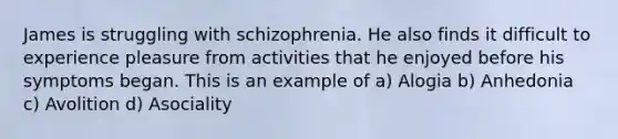 James is struggling with schizophrenia. He also finds it difficult to experience pleasure from activities that he enjoyed before his symptoms began. This is an example of a) Alogia b) Anhedonia c) Avolition d) Asociality