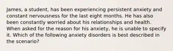 James, a student, has been experiencing persistent anxiety and constant nervousness for the last eight months. He has also been constantly worried about his relationships and health. When asked for the reason for his anxiety, he is unable to specify it. Which of the following anxiety disorders is best described in the scenario?