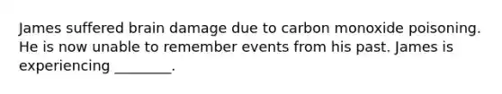 James suffered brain damage due to carbon monoxide poisoning. He is now unable to remember events from his past. James is experiencing ________.