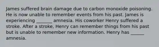 James suffered brain damage due to carbon monoxide poisoning. He is now unable to remember events from his past. James is experiencing _______ amnesia. His coworker Henry suffered a stroke. After a stroke, Henry can remember things from his past but is unable to remember new information. Henry has ______ amnesia.