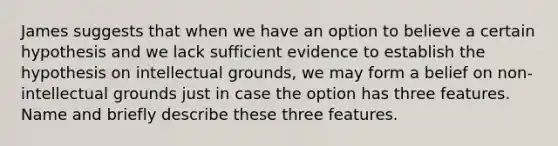 James suggests that when we have an option to believe a certain hypothesis and we lack sufficient evidence to establish the hypothesis on intellectual grounds, we may form a belief on non-intellectual grounds just in case the option has three features. Name and briefly describe these three features.