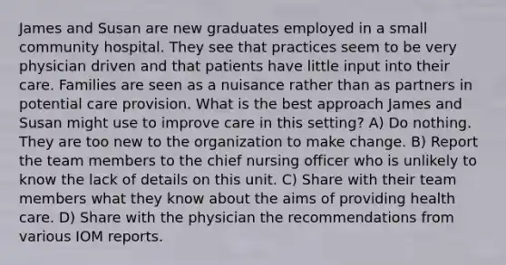 James and Susan are new graduates employed in a small community hospital. They see that practices seem to be very physician driven and that patients have little input into their care. Families are seen as a nuisance rather than as partners in potential care provision. What is the best approach James and Susan might use to improve care in this setting? A) Do nothing. They are too new to the organization to make change. B) Report the team members to the chief nursing officer who is unlikely to know the lack of details on this unit. C) Share with their team members what they know about the aims of providing health care. D) Share with the physician the recommendations from various IOM reports.