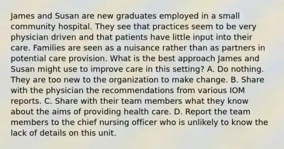 James and Susan are new graduates employed in a small community hospital. They see that practices seem to be very physician driven and that patients have little input into their care. Families are seen as a nuisance rather than as partners in potential care provision. What is the best approach James and Susan might use to improve care in this setting? A. Do nothing. They are too new to the organization to make change. B. Share with the physician the recommendations from various IOM reports. C. Share with their team members what they know about the aims of providing health care. D. Report the team members to the chief nursing officer who is unlikely to know the lack of details on this unit.