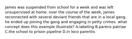 James was suspended from school for a week and was left unsupervised at home. over the course of the week, James reconnected with several deviant friends that are in a local gang. he ended up joining the gang and engaging in petty crimes. what concept does this example illustrate? A.labeling B.parens patriae C.the school to prison pipeline D.in loco parentis