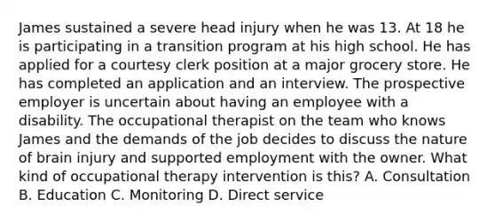 James sustained a severe head injury when he was 13. At 18 he is participating in a transition program at his high school. He has applied for a courtesy clerk position at a major grocery store. He has completed an application and an interview. The prospective employer is uncertain about having an employee with a disability. The occupational therapist on the team who knows James and the demands of the job decides to discuss the nature of brain injury and supported employment with the owner. What kind of occupational therapy intervention is this? A. Consultation B. Education C. Monitoring D. Direct service