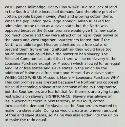 WHO: James Tallmadge, Henry Clay WHAT: Due to a lack of land in the South and the increased demand (and therefore price) of cotton, people began moving West and growing cotton there. When the population grew large enough, Missouri asked for admission to the union as a slave state, but the North was opposed because the ⅗ compromise would give this new state too much power and they were afraid of losing all their power to the South and West together. Southerners feared that if the North was able to get Missouri admitted as a free state- or prevent them from entering altogether- they would have too much power and could have the power to ban slavery. The Missouri Compromise stated that there will be no slavery in the Lousiana Purchase except for Missouri which allowed for an equal amount of free states and slave states in the union by the addition of Maine as a free state and Missouri as a slave state. WHEN: 1820 WHERE: Missouri, Maine → Louisiana Purchase WHY: This compromise was created because the Northerners opposed Missouri becoming a slave state because of the ⅗ Compromise, but the Southerners are fearful that Northerners are trying to put restrictions on slavery. SIGNIFICANCE: Slavery was always an issue whenever there is new territory. In Missouri, cotton increased the demand for slaves, so the Southerners wanted to make it a slave state. Doing so would create an uneven amount of free and slave states, so Maine was also added into the union to make the ratio equal.