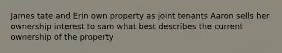 James tate and Erin own property as joint tenants Aaron sells her ownership interest to sam what best describes the current ownership of the property