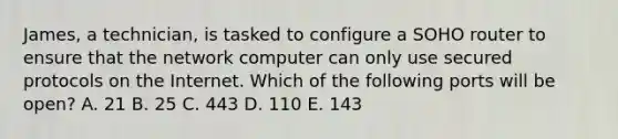 James, a technician, is tasked to configure a SOHO router to ensure that the network computer can only use secured protocols on the Internet. Which of the following ports will be open? A. 21 B. 25 C. 443 D. 110 E. 143