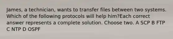 James, a technician, wants to transfer files between two systems. Which of the following protocols will help him?Each correct answer represents a complete solution. Choose two. A SCP B FTP C NTP D OSPF