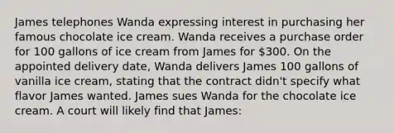 James telephones Wanda expressing interest in purchasing her famous chocolate ice cream. Wanda receives a purchase order for 100 gallons of ice cream from James for 300. On the appointed delivery date, Wanda delivers James 100 gallons of vanilla ice cream, stating that the contract didn't specify what flavor James wanted. James sues Wanda for the chocolate ice cream. A court will likely find that James: