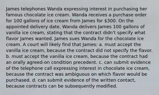 James telephones Wanda expressing interest in purchasing her famous chocolate ice cream. Wanda receives a purchase order for 100 gallons of ice cream from James for 300. On the appointed delivery date, Wanda delivers James 100 gallons of vanilla ice cream, stating that the contract didn't specify what flavor James wanted. James sues Wanda for the chocolate ice cream. A court will likely find that James: a. must accept the vanilla ice cream, because the contract did not specify the flavor. b. must accept the vanilla ice cream, because the contract had an orally agreed-on condition precedent. c. can submit evidence of the telephone call expressing interest in chocolate ice cream, because the contract was ambiguous on which flavor would be purchased. d. can submit evidence of the written contact, because contracts can be subsequently modified.